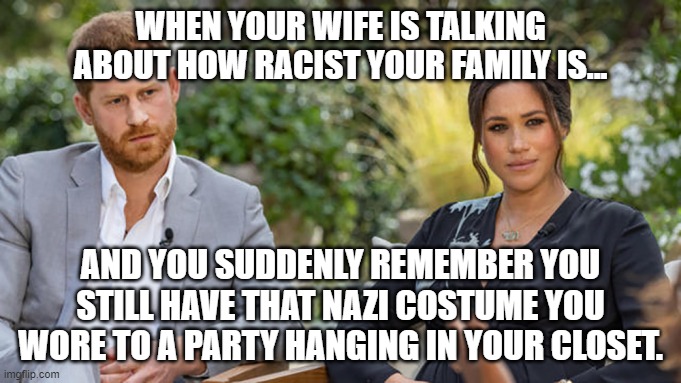 Ummm... | WHEN YOUR WIFE IS TALKING ABOUT HOW RACIST YOUR FAMILY IS... AND YOU SUDDENLY REMEMBER YOU STILL HAVE THAT NAZI COSTUME YOU WORE TO A PARTY HANGING IN YOUR CLOSET. | image tagged in harry and meghan,racism,nazi,royals | made w/ Imgflip meme maker