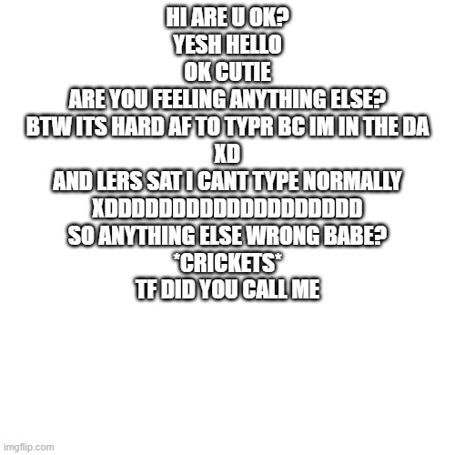 Blank Transparent Square | HI ARE U OK?
YESH HELLO
OK CUTIE

ARE YOU FEELING ANYTHING ELSE?
BTW ITS HARD AF TO TYPR BC IM IN THE DA
XD
AND LERS SAT I CANT TYPE NORMALLY
XDDDDDDDDDDDDDDDDDDD
SO ANYTHING ELSE WRONG BABE?
*CRICKETS*
TF DID YOU CALL ME | image tagged in memes,blank transparent square | made w/ Imgflip meme maker