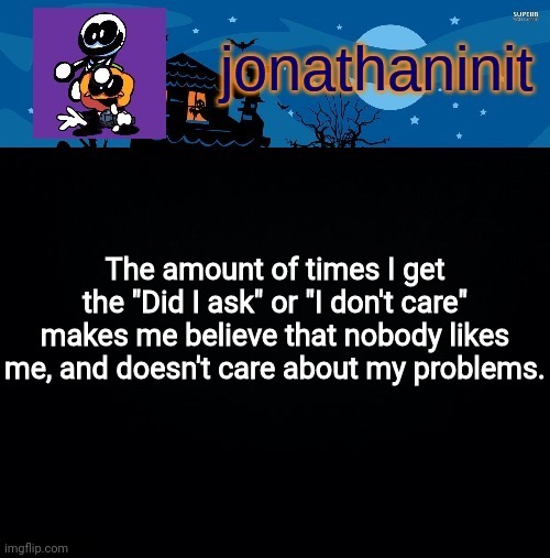 Part of the reason on why I'm sad | The amount of times I get the "Did I ask" or "I don't care" makes me believe that nobody likes me, and doesn't care about my problems. | image tagged in jonathaninit's spooky month | made w/ Imgflip meme maker