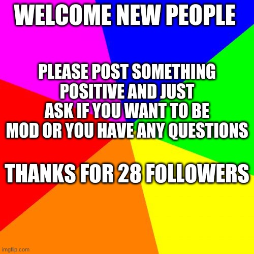Blank Colored Background Meme | WELCOME NEW PEOPLE; PLEASE POST SOMETHING POSITIVE AND JUST ASK IF YOU WANT TO BE MOD OR YOU HAVE ANY QUESTIONS; THANKS FOR 28 FOLLOWERS | image tagged in memes,blank colored background | made w/ Imgflip meme maker