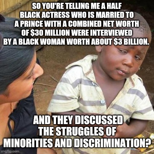 Third World Skeptical Kid | SO YOU'RE TELLING ME A HALF BLACK ACTRESS WHO IS MARRIED TO A PRINCE WITH A COMBINED NET WORTH OF $30 MILLION WERE INTERVIEWED BY A BLACK WOMAN WORTH ABOUT $3 BILLION. AND THEY DISCUSSED THE STRUGGLES OF MINORITIES AND DISCRIMINATION? | image tagged in memes,third world skeptical kid | made w/ Imgflip meme maker