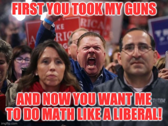 angry trump voter | FIRST YOU TOOK MY GUNS AND NOW YOU WANT ME TO DO MATH LIKE A LIBERAL! | image tagged in angry trump voter | made w/ Imgflip meme maker