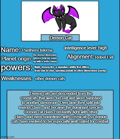 OC species showcase | Demon Cat; high; Panthera Inferna; the demon dimension (please help me come up with a better name); Rebel Evil; flight, demon fire, a signature ability that differs from clan to clan, opening portals to other dimensions (rarely); other demon cats; Demon cats are descended from the cosmicats that were too evil and were banished to another dimension. Over time they split into various clans, and became the dominant species. Demon cat clans constantly fight with other clans, and even sometimes with cosmicats, so demon cats have evolved to be especially well-suited for combat. | image tagged in oc species showcase,demon cat | made w/ Imgflip meme maker