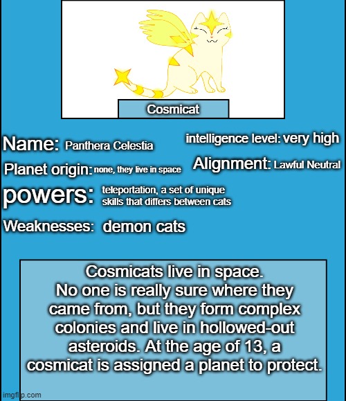 OC species showcase | Cosmicat; very high; Panthera Celestia; Lawful Neutral; none, they live in space; teleportation, a set of unique skills that differs between cats; demon cats; Cosmicats live in space. No one is really sure where they came from, but they form complex colonies and live in hollowed-out asteroids. At the age of 13, a cosmicat is assigned a planet to protect. | image tagged in oc species showcase,cosmicat | made w/ Imgflip meme maker