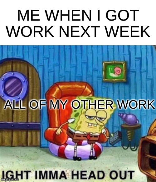 Spongebob Ight Imma Head Out Meme | ME WHEN I GOT WORK NEXT WEEK; ALL OF MY OTHER WORK | image tagged in memes,spongebob ight imma head out | made w/ Imgflip meme maker