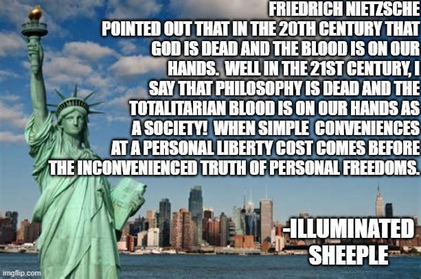 Philosophy is dead | FRIEDRICH NIETZSCHE POINTED OUT THAT IN THE 20TH CENTURY THAT GOD IS DEAD AND THE BLOOD IS ON OUR HANDS.  WELL IN THE 21ST CENTURY, I SAY THAT PHILOSOPHY IS DEAD AND THE TOTALITARIAN BLOOD IS ON OUR HANDS AS A SOCIETY!  WHEN SIMPLE  CONVENIENCES AT A PERSONAL LIBERTY COST COMES BEFORE THE INCONVENIENCED TRUTH OF PERSONAL FREEDOMS. -ILLUMINATED SHEEPLE | image tagged in philosophy,dead,philosophy is dead,liberty,freedom,society | made w/ Imgflip meme maker