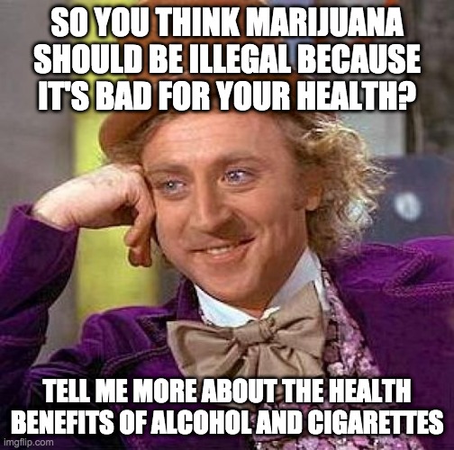 Creepy Condescending Wonka | SO YOU THINK MARIJUANA SHOULD BE ILLEGAL BECAUSE IT'S BAD FOR YOUR HEALTH? TELL ME MORE ABOUT THE HEALTH BENEFITS OF ALCOHOL AND CIGARETTES | image tagged in memes,creepy condescending wonka | made w/ Imgflip meme maker