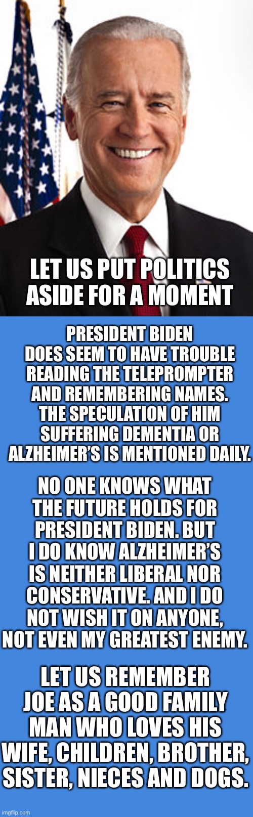Let us put politics aside for a moment. | LET US PUT POLITICS ASIDE FOR A MOMENT; PRESIDENT BIDEN DOES SEEM TO HAVE TROUBLE READING THE TELEPROMPTER AND REMEMBERING NAMES. THE SPECULATION OF HIM SUFFERING DEMENTIA OR ALZHEIMER’S IS MENTIONED DAILY. NO ONE KNOWS WHAT THE FUTURE HOLDS FOR PRESIDENT BIDEN. BUT I DO KNOW ALZHEIMER’S IS NEITHER LIBERAL NOR CONSERVATIVE. AND I DO NOT WISH IT ON ANYONE, NOT EVEN MY GREATEST ENEMY. LET US REMEMBER JOE AS A GOOD FAMILY MAN WHO LOVES HIS WIFE, CHILDREN, BROTHER, SISTER, NIECES AND DOGS. | image tagged in president joe biden,family man,remember | made w/ Imgflip meme maker