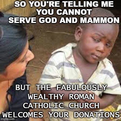 So You're Telling Me You cannot serve God and mammon; But the fabulously wealthy Roman Catholic Church welcomes your donations | SO YOU'RE TELLING ME
YOU CANNOT SERVE GOD AND MAMMON; BUT THE FABULOUSLY WEALTHY ROMAN CATHOLIC CHURCH WELCOMES YOUR DONATIONS | image tagged in african boy | made w/ Imgflip meme maker