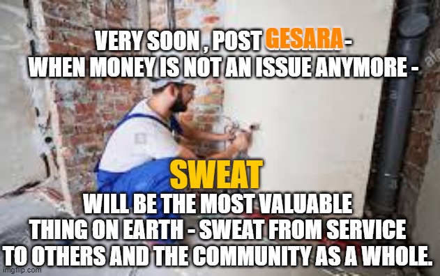 Sweat most valuable post GESARA | GESARA; VERY SOON , POST GESARA - WHEN MONEY IS NOT AN ISSUE ANYMORE -; SWEAT; WILL BE THE MOST VALUABLE THING ON EARTH - SWEAT FROM SERVICE TO OTHERS AND THE COMMUNITY AS A WHOLE. | image tagged in transition to greatness,god wins,rump,gesara,service to others | made w/ Imgflip meme maker