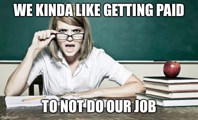 teacher | WE KINDA LIKE GETTING PAID TO NOT DO OUR JOB | image tagged in teacher | made w/ Imgflip meme maker