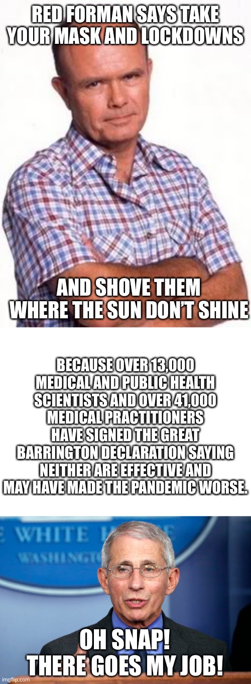 The Great Barrington Proclamation | RED FORMAN SAYS TAKE YOUR MASK AND LOCKDOWNS; AND SHOVE THEM WHERE THE SUN DON’T SHINE; BECAUSE OVER 13,000 MEDICAL AND PUBLIC HEALTH SCIENTISTS AND OVER 41,000 MEDICAL PRACTITIONERS HAVE SIGNED THE GREAT BARRINGTON DECLARATION SAYING NEITHER ARE EFFECTIVE AND MAY HAVE MADE THE PANDEMIC WORSE. OH SNAP! THERE GOES MY JOB! | image tagged in red forman,great barrington proclamation,end lock downs,no mask | made w/ Imgflip meme maker