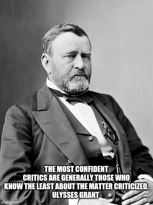 Grant | THE MOST CONFIDENT CRITICS ARE GENERALLY THOSE WHO KNOW THE LEAST ABOUT THE MATTER CRITICIZED.
ULYSSES GRANT | image tagged in president,united states | made w/ Imgflip meme maker