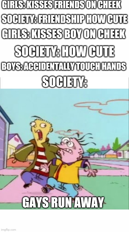 GIRLS: KISSES FRIENDS ON CHEEK; SOCIETY: FRIENDSHIP HOW CUTE; GIRLS: KISSES BOY ON CHEEK; SOCIETY: HOW CUTE; BOYS: ACCIDENTALLY TOUCH HANDS; SOCIETY:; GAYS RUN AWAY | image tagged in white background,boys vs girls,girls vs boys | made w/ Imgflip meme maker