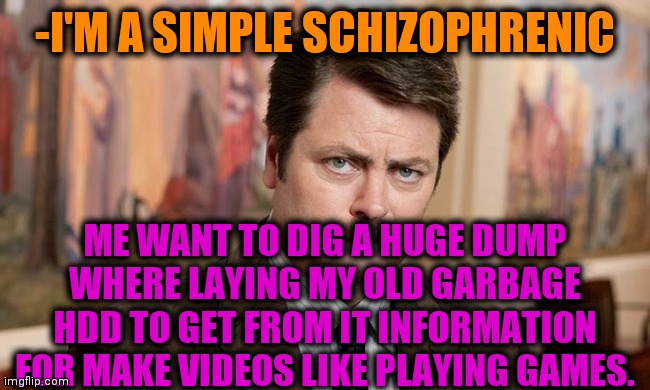 -Where to first shovel? | -I'M A SIMPLE SCHIZOPHRENIC; ME WANT TO DIG A HUGE DUMP WHERE LAYING MY OLD GARBAGE HDD TO GET FROM IT INFORMATION FOR MAKE VIDEOS LIKE PLAYING GAMES. | image tagged in i'm a simple man,ron swanson,garbage dump,computer guy,what do we want,video games | made w/ Imgflip meme maker