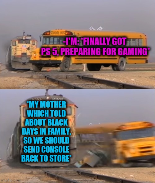 -So sadly place. | -I'M: *FINALLY GOT  PS 5, PREPARING FOR GAMING*; *MY MOTHER WHICH TOLD ABOUT BLACK DAYS IN FAMILY, SO WE SHOULD SEND CONSOLE BACK TO STORE* | image tagged in a train hitting a school bus,console wars,playstation,new,back,grocery store | made w/ Imgflip meme maker