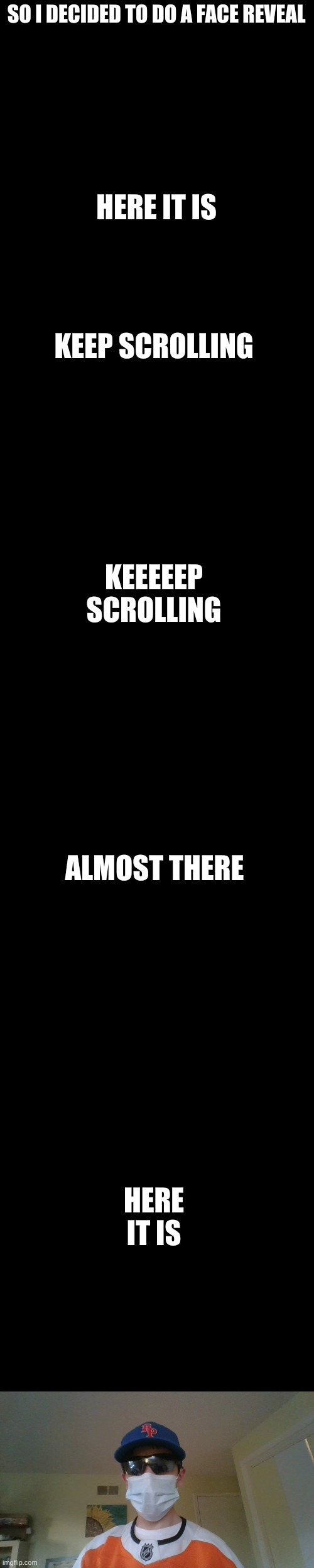 face reveal (i look uggee) | SO I DECIDED TO DO A FACE REVEAL; HERE IT IS; KEEP SCROLLING; KEEEEEP SCROLLING; ALMOST THERE; HERE IT IS | image tagged in blank black | made w/ Imgflip meme maker