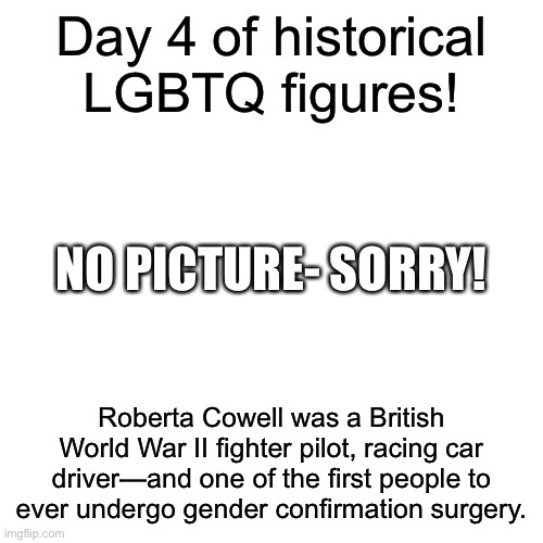 I thought it would be cool to have some trans history today! | Day 4 of historical LGBTQ figures! NO PICTURE- SORRY! Roberta Cowell was a British World War II fighter pilot, racing car driver—and one of the first people to ever undergo gender confirmation surgery. | image tagged in memes,blank transparent square | made w/ Imgflip meme maker