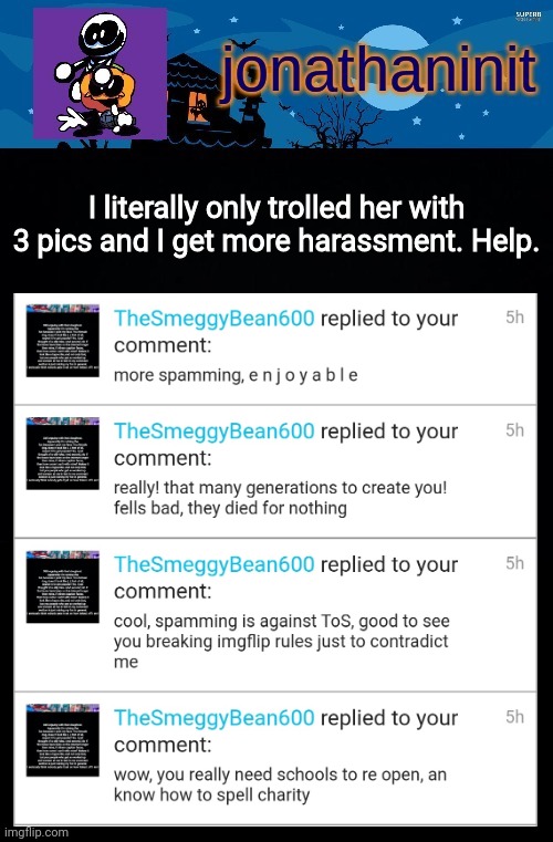 I need help :( | I literally only trolled her with 3 pics and I get more harassment. Help. | image tagged in jonathaninit's spooky month | made w/ Imgflip meme maker