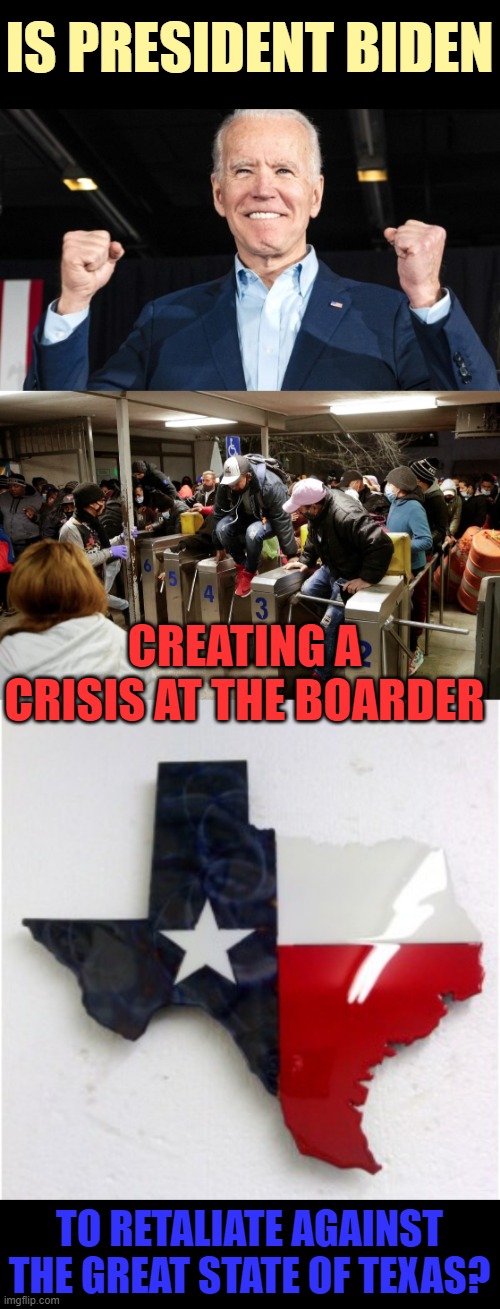 Hmmm.... | IS PRESIDENT BIDEN; CREATING A CRISIS AT THE BOARDER; TO RETALIATE AGAINST THE GREAT STATE OF TEXAS? | image tagged in politics,joe biden,illegal immigration,crisis,retaliation,texas | made w/ Imgflip meme maker