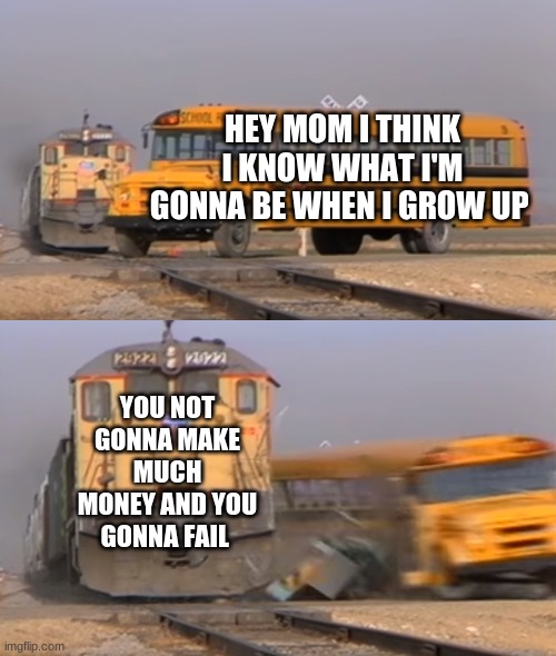 A train hitting a school bus |  HEY MOM I THINK I KNOW WHAT I'M GONNA BE WHEN I GROW UP; YOU NOT GONNA MAKE MUCH MONEY AND YOU GONNA FAIL | image tagged in a train hitting a school bus | made w/ Imgflip meme maker