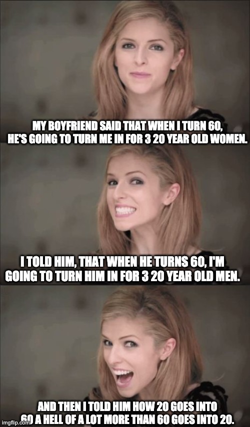 Some advance (age) math | MY BOYFRIEND SAID THAT WHEN I TURN 60, HE'S GOING TO TURN ME IN FOR 3 20 YEAR OLD WOMEN. I TOLD HIM, THAT WHEN HE TURNS 60, I'M GOING TO TURN HIM IN FOR 3 20 YEAR OLD MEN. AND THEN I TOLD HIM HOW 20 GOES INTO 60 A HELL OF A LOT MORE THAN 60 GOES INTO 20. | image tagged in memes,bad pun anna kendrick | made w/ Imgflip meme maker
