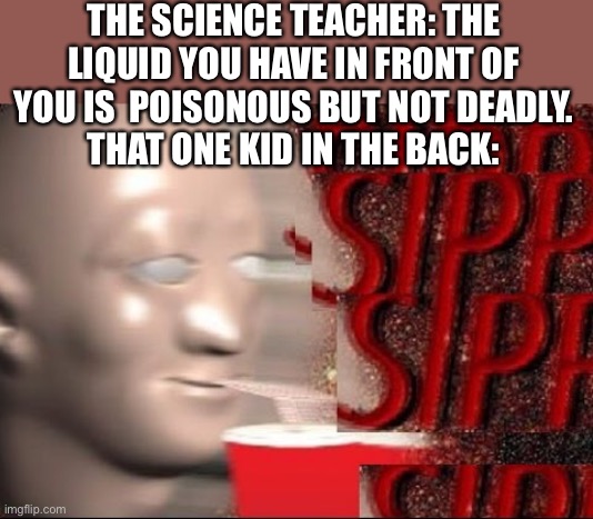 Sipp | THE SCIENCE TEACHER: THE LIQUID YOU HAVE IN FRONT OF YOU IS  POISONOUS BUT NOT DEADLY.
THAT ONE KID IN THE BACK: | image tagged in sipp | made w/ Imgflip meme maker