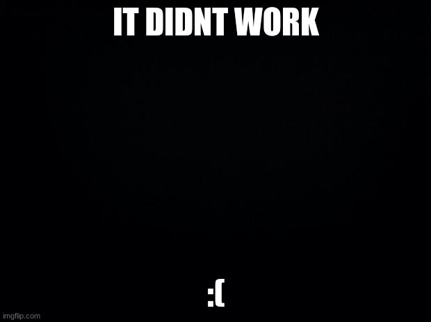 Black background | IT DIDNT WORK :( | image tagged in black background | made w/ Imgflip meme maker