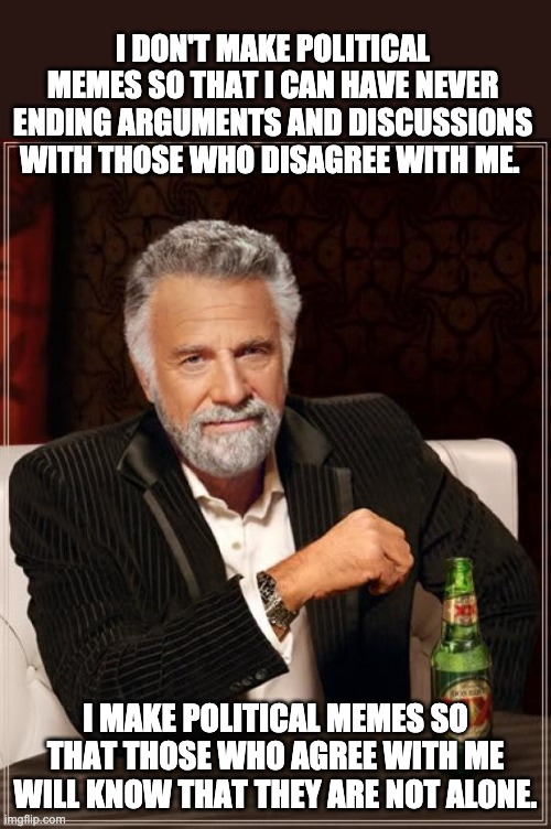No, I refuse to argue endlessly with those who have different political views.  Not happenin'! | I DON'T MAKE POLITICAL MEMES SO THAT I CAN HAVE NEVER ENDING ARGUMENTS AND DISCUSSIONS WITH THOSE WHO DISAGREE WITH ME. I MAKE POLITICAL MEMES SO THAT THOSE WHO AGREE WITH ME WILL KNOW THAT THEY ARE NOT ALONE. | image tagged in memes,the most interesting man in the world | made w/ Imgflip meme maker