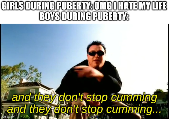 yes. | GIRLS DURING PUBERTY: OMG I HATE MY LIFE
BOYS DURING PUBERTY:; and they don't stop cumming and they don't stop cumming... | image tagged in memes,funny,all star,puberty | made w/ Imgflip meme maker