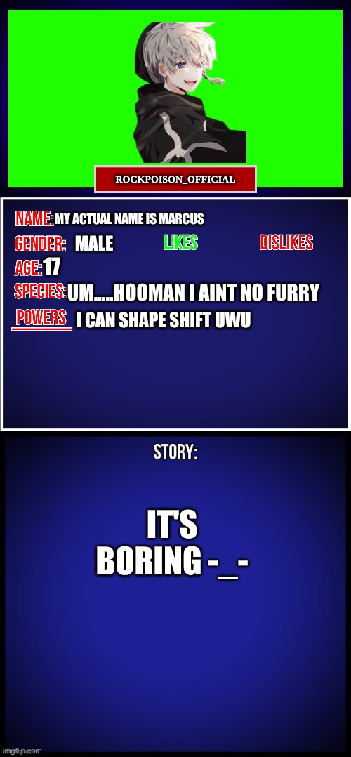 just a lil bit abt me | ROCKPOISON_OFFICIAL; MY ACTUAL NAME IS MARCUS; MALE; 17; UM.....HOOMAN I AINT NO FURRY; I CAN SHAPE SHIFT UWU; IT'S BORING -_- | image tagged in oc full showcase | made w/ Imgflip meme maker
