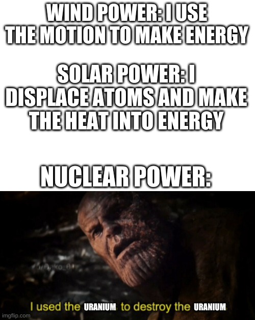Clean energy | WIND POWER: I USE THE MOTION TO MAKE ENERGY; SOLAR POWER: I DISPLACE ATOMS AND MAKE THE HEAT INTO ENERGY; NUCLEAR POWER:; URANIUM; URANIUM | image tagged in blank white template,i used the stones to destroy the stones | made w/ Imgflip meme maker