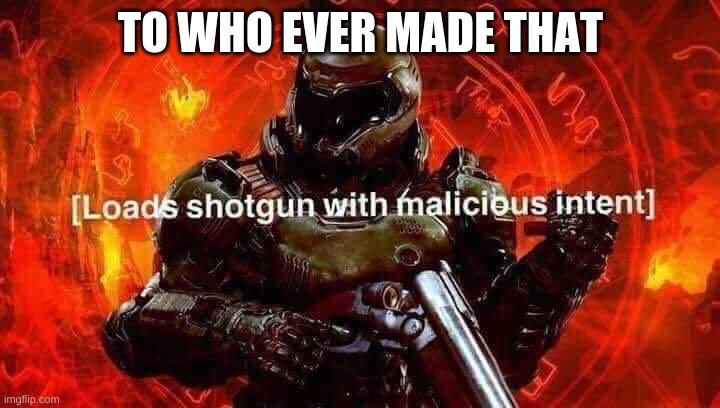 Loads shotgun with malicious intent | TO WHO EVER MADE THAT | image tagged in loads shotgun with malicious intent | made w/ Imgflip meme maker