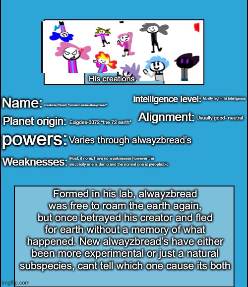 Ayyyyyyy the alwayzbread is a species now..yey | His creations; Mostly high-mid intelligence; creaturae Panem *common name alwayzbread*; Usually good- neutral; Exigdes-0072 *the 72 earth*; Varies through alwayzbread’s; Most, if none, have no weaknesses however the electricity one is dumb and the normal one is pyrophobic; Formed in his lab, alwayzbread was free to roam the earth again, but once betrayed his creator and fled for earth without a memory of what happened. New alwayzbread’s have either been more experimental or just a natural subspecies, cant tell which one cause its both | image tagged in oc species showcase | made w/ Imgflip meme maker
