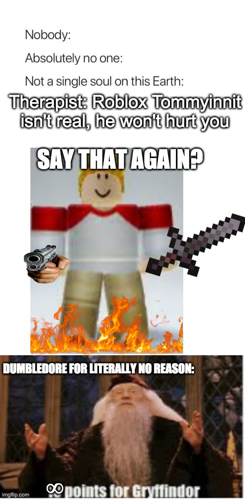 funneh stuf | Therapist: Roblox Tommyinnit isn't real, he won't hurt you; SAY THAT AGAIN? DUMBLEDORE FOR LITERALLY NO REASON:; ∞ | image tagged in nobody absolutely no one,funny,memes,humor | made w/ Imgflip meme maker