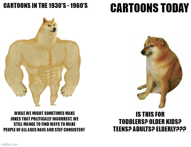 Cartoons Then and Now | CARTOONS IN THE 1930'S - 1960'S; CARTOONS TODAY; WHILE WE MIGHT SOMETIMES MAKE JOKES THAT POLITICALLY INCORRECT, WE STILL MANGE TO FIND WAYS TO MAKE PEOPLE OF ALL AGES HAVE AND STAY CONSISTENT; IS THIS FOR TODDLERS? OLDER KIDS? TEENS? ADULTS? ELDERLY??? | image tagged in memes,buff doge vs cheems | made w/ Imgflip meme maker