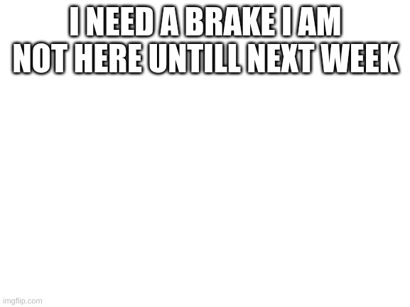 Blank White Template | I NEED A BRAKE I AM NOT HERE UNTILL NEXT WEEK | image tagged in blank white template | made w/ Imgflip meme maker