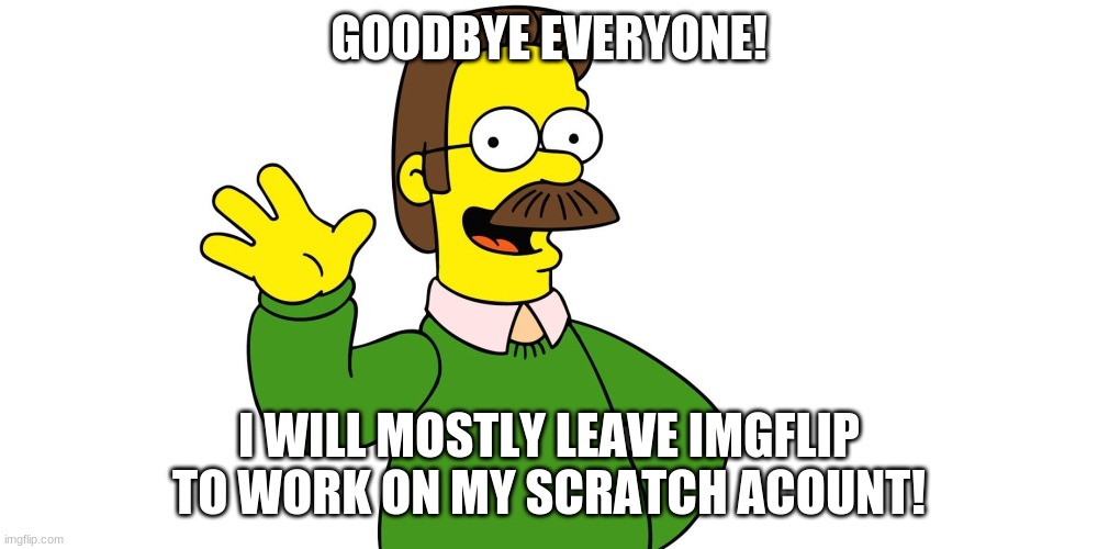 I will miss you all! follow me on scratch | GOODBYE EVERYONE! I WILL MOSTLY LEAVE IMGFLIP TO WORK ON MY SCRATCH ACOUNT! | image tagged in ned flanders wave | made w/ Imgflip meme maker