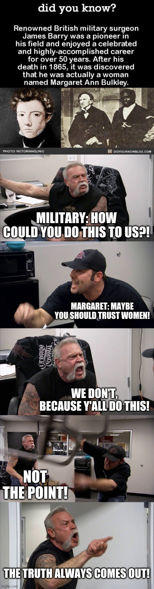 hehe | MILITARY: HOW COULD YOU DO THIS TO US?! MARGARET: MAYBE YOU SHOULD TRUST WOMEN! WE DON'T, BECAUSE Y'ALL DO THIS! NOT THE POINT! THE TRUTH ALWAYS COMES OUT! | image tagged in memes,american chopper argument | made w/ Imgflip meme maker