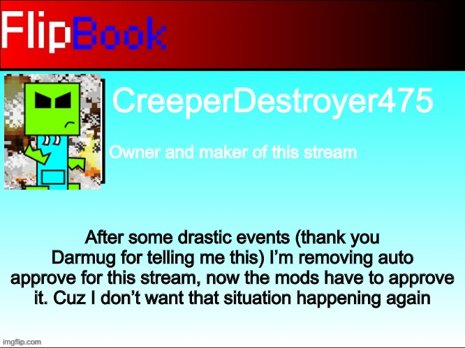 Stream update | CreeperDestroyer475; Owner and maker of this stream; After some drastic events (thank you Darmug for telling me this) I’m removing auto approve for this stream, now the mods have to approve it. Cuz I don’t want that situation happening again | image tagged in flipbook profile | made w/ Imgflip meme maker