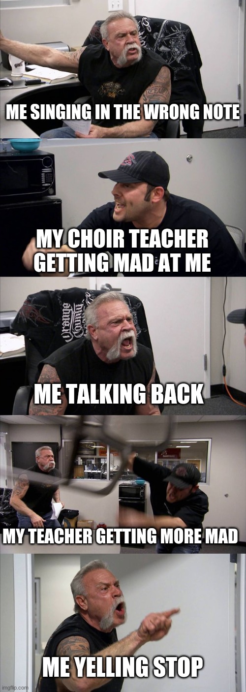 American Chopper Argument Meme | ME SINGING IN THE WRONG NOTE; MY CHOIR TEACHER GETTING MAD AT ME; ME TALKING BACK; MY TEACHER GETTING MORE MAD; ME YELLING STOP | image tagged in memes,american chopper argument | made w/ Imgflip meme maker