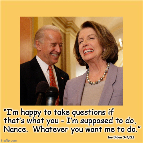 Whatever you want, Nance | “I’m happy to take questions if 
that’s what you - I’m supposed to do, 
Nance.  Whatever you want me to do.”; Joe Biden 3/4/21 | image tagged in biden,pelosi,politics | made w/ Imgflip meme maker