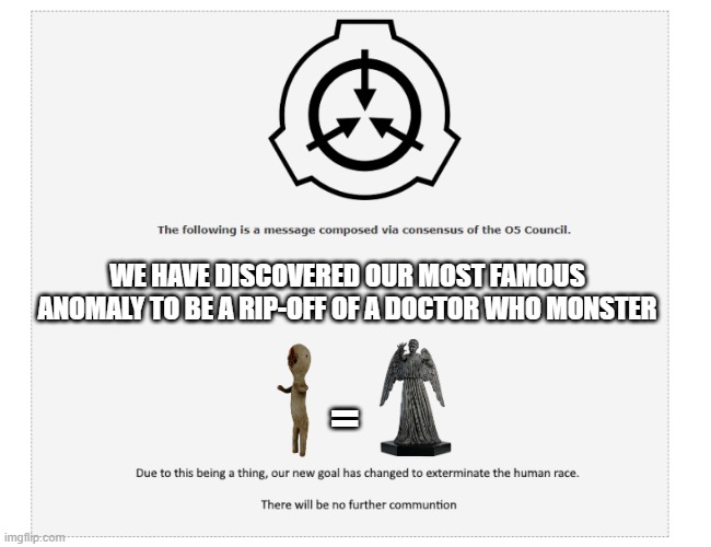 the SCP Foundation makes their most important discovery | WE HAVE DISCOVERED OUR MOST FAMOUS ANOMALY TO BE A RIP-OFF OF A DOCTOR WHO MONSTER; = | image tagged in the following message,scp | made w/ Imgflip meme maker