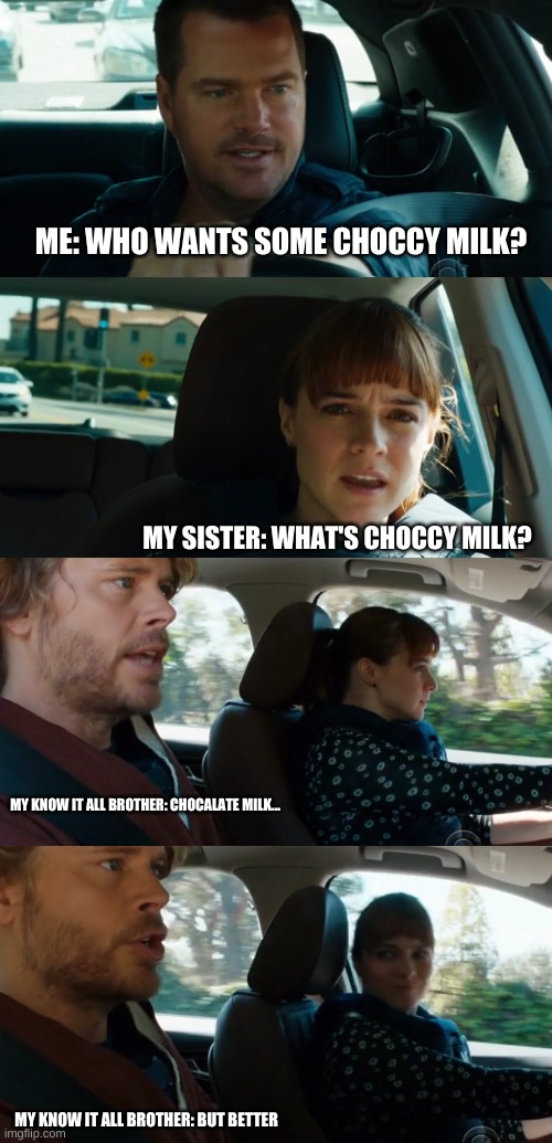 Choccy milk ft. NCIS | ME: WHO WANTS SOME CHOCCY MILK? MY SISTER: WHAT'S CHOCCY MILK? MY KNOW IT ALL BROTHER: CHOCALATE MILK... MY KNOW IT ALL BROTHER: BUT BETTER | image tagged in ncis | made w/ Imgflip meme maker