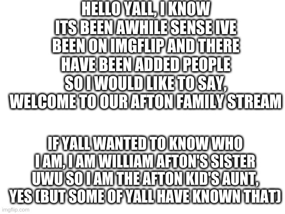 Blank White Template | HELLO YALL, I KNOW ITS BEEN AWHILE SENSE IVE BEEN ON IMGFLIP AND THERE HAVE BEEN ADDED PEOPLE SO I WOULD LIKE TO SAY, WELCOME TO OUR AFTON FAMILY STREAM; IF YALL WANTED TO KNOW WHO I AM, I AM WILLIAM AFTON'S SISTER UWU SO I AM THE AFTON KID'S AUNT, YES (BUT SOME OF YALL HAVE KNOWN THAT) | image tagged in blank white template | made w/ Imgflip meme maker