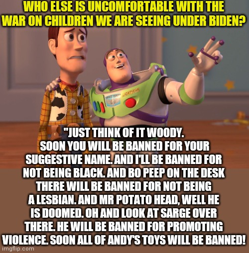 Democrats believe in unrestricted abortion, banning toys, kid's books, & kid's movies....do they really hate children that much? | WHO ELSE IS UNCOMFORTABLE WITH THE WAR ON CHILDREN WE ARE SEEING UNDER BIDEN? "JUST THINK OF IT WOODY.  SOON YOU WILL BE BANNED FOR YOUR SUGGESTIVE NAME. AND I'LL BE BANNED FOR NOT BEING BLACK. AND BO PEEP ON THE DESK THERE WILL BE BANNED FOR NOT BEING A LESBIAN. AND MR POTATO HEAD, WELL HE IS DOOMED. OH AND LOOK AT SARGE OVER THERE. HE WILL BE BANNED FOR PROMOTING VIOLENCE. SOON ALL OF ANDY'S TOYS WILL BE BANNED! | image tagged in memes,x x everywhere,democrats,toys,stupid liberals,liberal logic | made w/ Imgflip meme maker