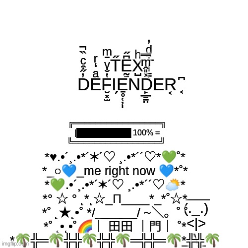 i got bored | T̋Ḛ̱͆̋X̺ͪT̠̠̟͒ͩ̓ D̓̋͒ͨ̏̚Eͣ̒ͬF̮͓̫̔̐ͮ̄ͫΙ̗E̱̥̜̦̩ND̙̲̱̠̤͐̎̂ͫ̿ER͔ ͔͆; ╔════════════════╗
|██████████ 100% =
╚════════════════╝; *♥.•´¸.•*´✶´♡ ¸.•*´´♡*💚˚*
*_○💙_me right now 💙*˚*
*💚.•´¸.•*´✶´♡ ¸.•*´´♡⛅*
*° ☆ ° ˛*˛☆_Π____*_*˚☆*
*˚ ˛★˛•˚ */______/ ~＼。˚ ˚
*˚ ˛•˛•˚🌈｜ 田田 ｜門｜ ˚*
*🌴╬═🌴╬╬🌴╬╬🌴═╬╬═🌴*╬╬🌴; ___
(._.)
<|>
_/\_ | image tagged in memes,blank transparent square | made w/ Imgflip meme maker