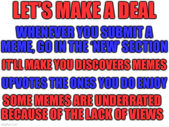 Discover new memes | LET’S MAKE A DEAL; WHENEVER YOU SUBMIT A MEME, GO IN THE ‘NEW’ SECTION; IT’LL MAKE YOU DISCOVERS MEMES; UPVOTES THE ONES YOU DO ENJOY; SOME MEMES ARE UNDERRATED BECAUSE OF THE LACK OF VIEWS | image tagged in blank white template,memes,imgflip,imgflip users,memers,truth | made w/ Imgflip meme maker