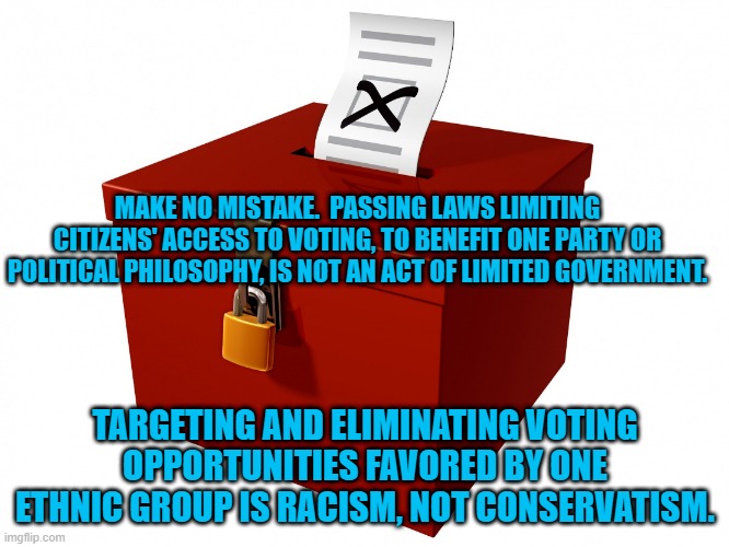 Racism Is Anti-Free Market. | MAKE NO MISTAKE.  PASSING LAWS LIMITING CITIZENS' ACCESS TO VOTING, TO BENEFIT ONE PARTY OR POLITICAL PHILOSOPHY, IS NOT AN ACT OF LIMITED GOVERNMENT. TARGETING AND ELIMINATING VOTING OPPORTUNITIES FAVORED BY ONE ETHNIC GROUP IS RACISM, NOT CONSERVATISM. | image tagged in politics | made w/ Imgflip meme maker