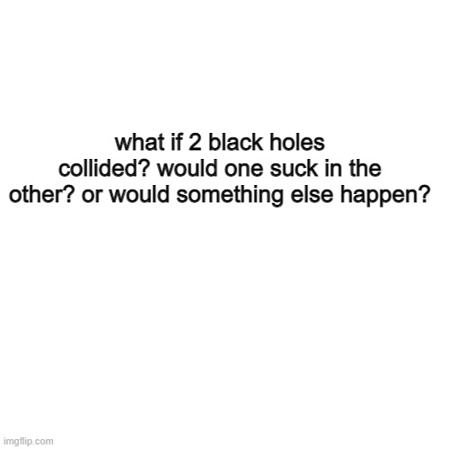 but what would happen? | what if 2 black holes collided? would one suck in the other? or would something else happen? | image tagged in memes,blank transparent square,black hole,hmmm | made w/ Imgflip meme maker